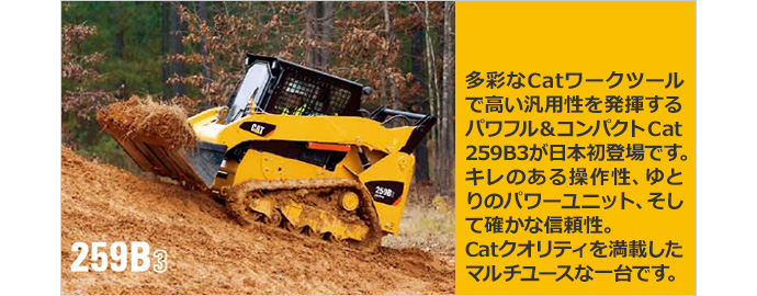 多彩なCatワークツールで高い汎用性を発揮するパワフル&コンパクトCat 259B3が日本初登場です。キレのある操作性、ゆとりのパワーユニット、そして確かな信頼性。Catクオリティを満載したマルチユースな一台です。